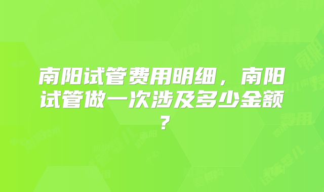 南阳试管费用明细,南阳试管做一次涉及多少金额?