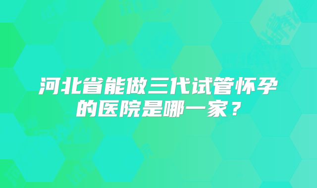 河北省能做三代试管怀孕的医院是哪一家？