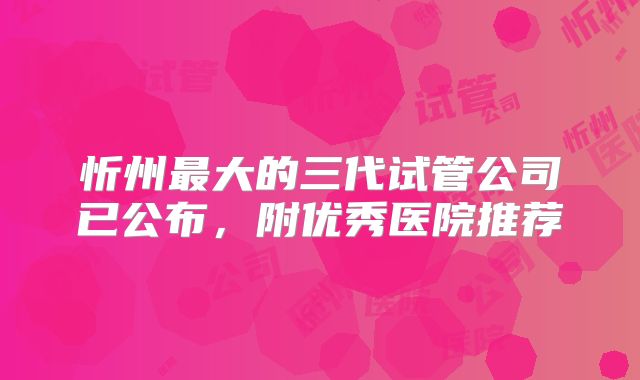忻州最大的三代试管公司已公布，附优秀医院推荐