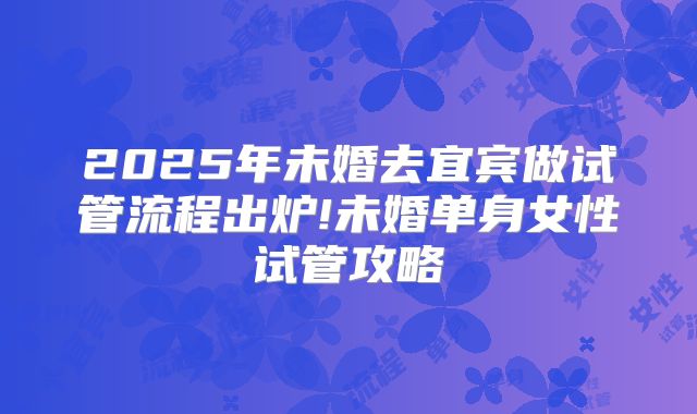 2025年未婚去宜宾做试管流程出炉!未婚单身女性试管攻略