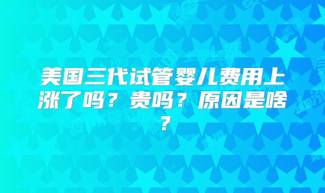 美国三代试管婴儿费用上涨了吗？贵吗？原因是啥？