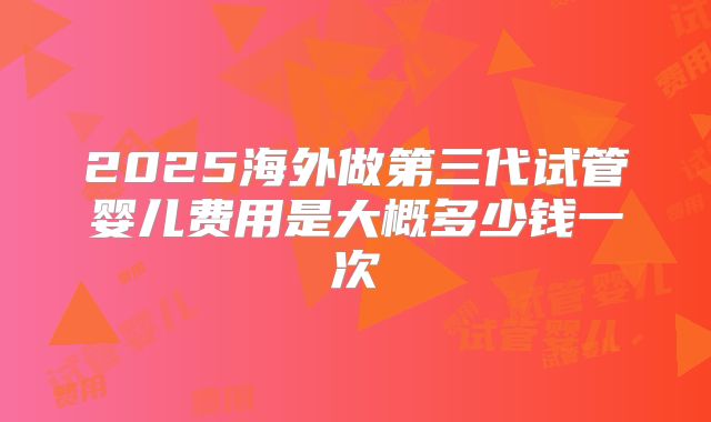 2025海外做第三代试管婴儿费用是大概多少钱一次