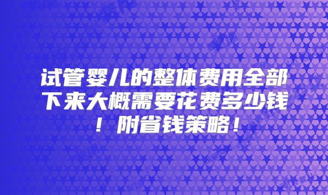 试管婴儿的整体费用全部下来大概需要花费多少钱!附省钱策略!