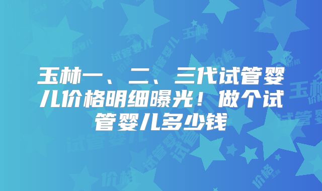 玉林一、二、三代试管婴儿价格明细曝光!做个试管婴儿多少钱