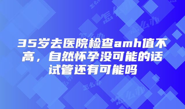 35岁去医院检查amh值不高,自然怀孕没可能的话试管还有可能吗