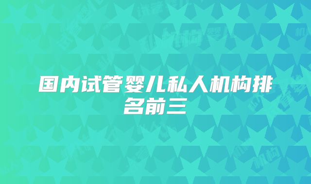 国内试管婴儿私人机构排名前三