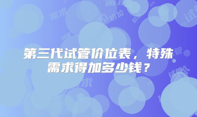 第三代试管价位表,特殊需求得加多少钱?