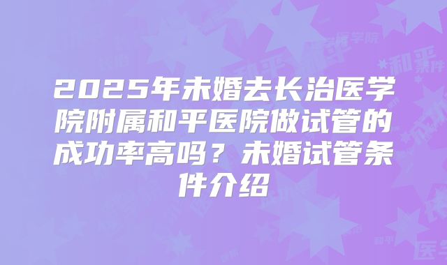 2025年未婚去长治医学院附属和平医院做试管的成功率高吗?未婚试管条件介绍