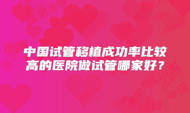 中国试管移植成功率比较高的医院做试管哪家好?