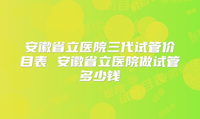 安徽省立医院三代试管价目表 安徽省立医院做试管多少钱
