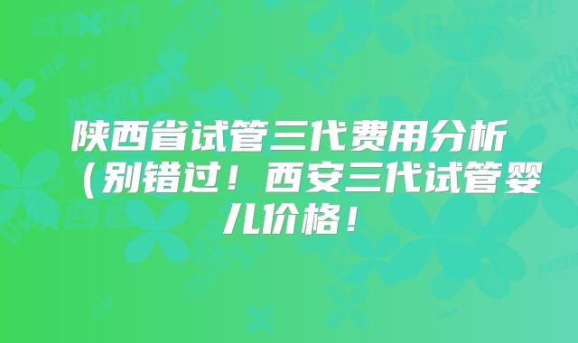陕西省试管三代费用分析（别错过！西安三代试管婴儿价格！