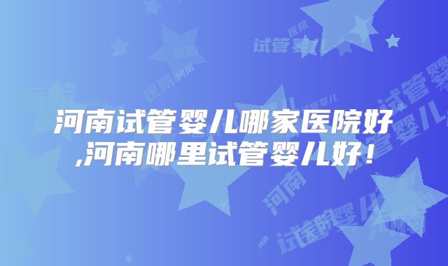 河南试管婴儿哪家医院好,河南哪里试管婴儿好!