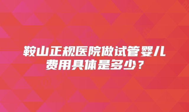 鞍山正规医院做试管婴儿费用具体是多少?