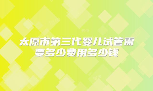 太原市第三代婴儿试管需要多少费用多少钱