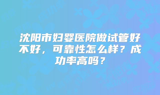 沈阳市妇婴医院做试管好不好,可靠性怎么样?成功率高吗?