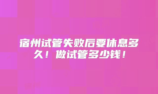 宿州试管失败后要休息多久!做试管多少钱!