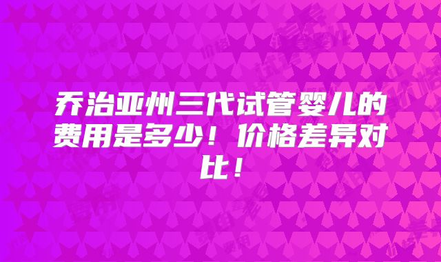 乔治亚州三代试管婴儿的费用是多少！价格差异对比！
