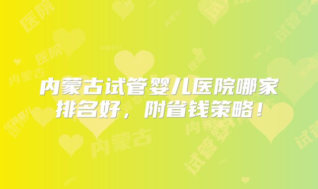 内蒙古试管婴儿医院哪家排名好，附省钱策略！