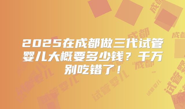 2025在成都做三代试管婴儿大概要多少钱?千万别吃错了!