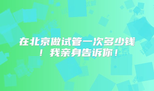 在北京做试管一次多少钱！我亲身告诉你！