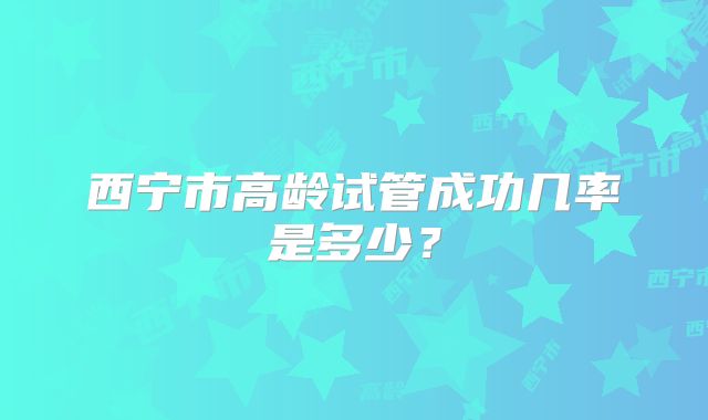 西宁市高龄试管成功几率是多少?