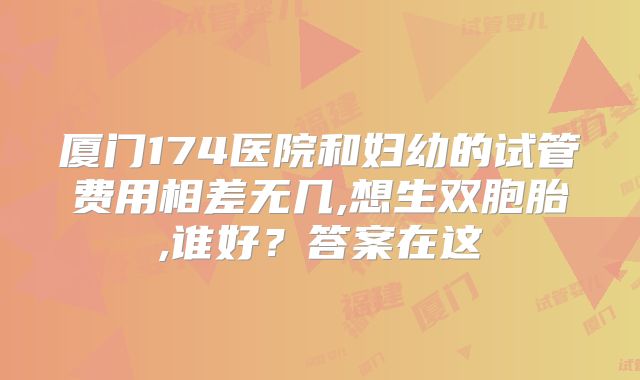 厦门174医院和妇幼的试管费用相差无几,想生双胞胎,谁好?答案在这