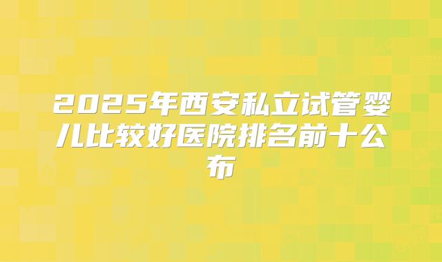 2025年西安私立试管婴儿比较好医院排名前十公布