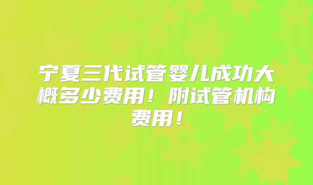 宁夏三代试管婴儿成功大概多少费用!附试管机构费用!