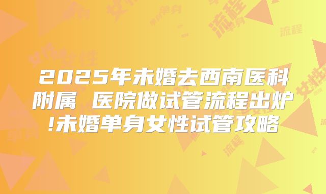 2025年未婚去西南医科附属 医院做试管流程出炉!未婚单身女性试管攻略