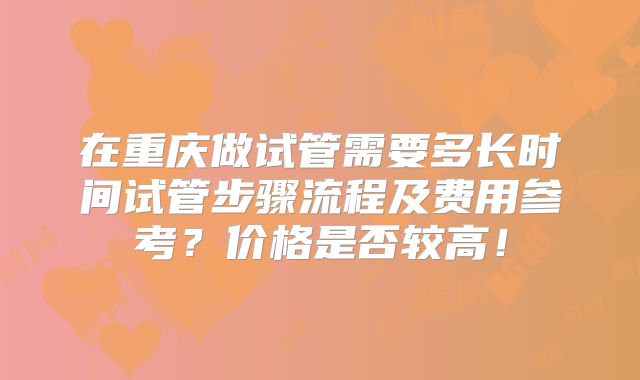 在重庆做试管需要多长时间试管步骤流程及费用参考？价格是否较高！