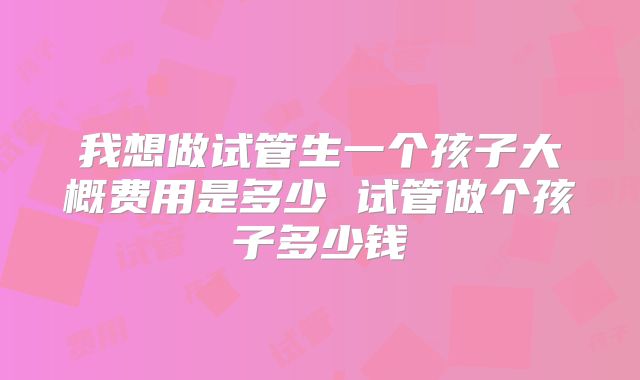 我想做试管生一个孩子大概费用是多少 试管做个孩子多少钱