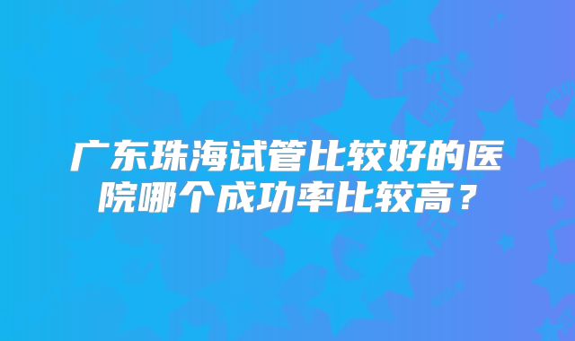 广东珠海试管比较好的医院哪个成功率比较高？