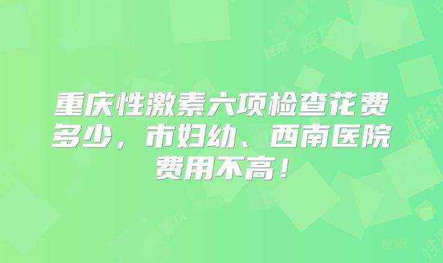 重庆性激素六项检查花费多少,市妇幼、西南医院费用不高!