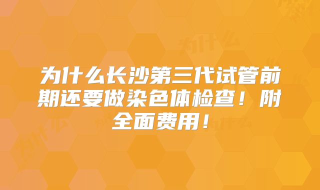为什么长沙第三代试管前期还要做染色体检查！附全面费用！