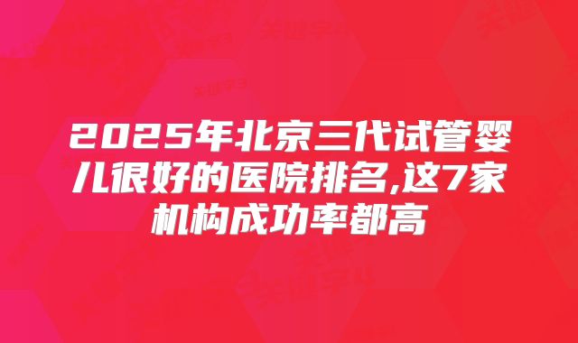 2025年北京三代试管婴儿很好的医院排名,这7家机构成功率都高