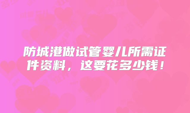 防城港做试管婴儿所需证件资料,这要花多少钱!