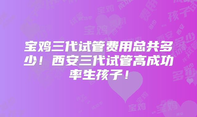 宝鸡三代试管费用总共多少!西安三代试管高成功率生孩子!