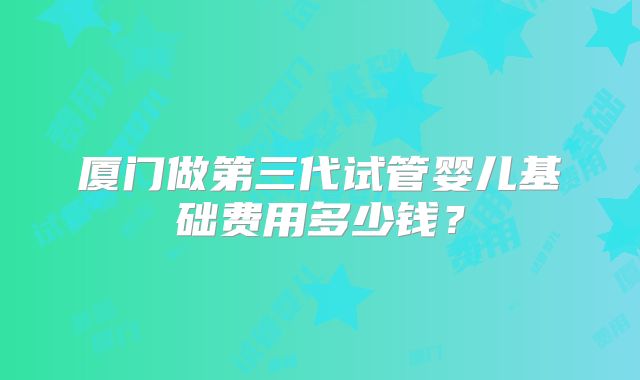 厦门做第三代试管婴儿基础费用多少钱?