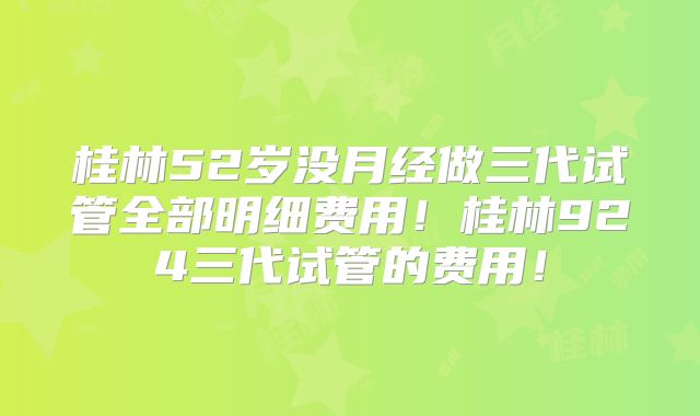 桂林52岁没月经做三代试管全部明细费用!桂林924三代试管的费用!