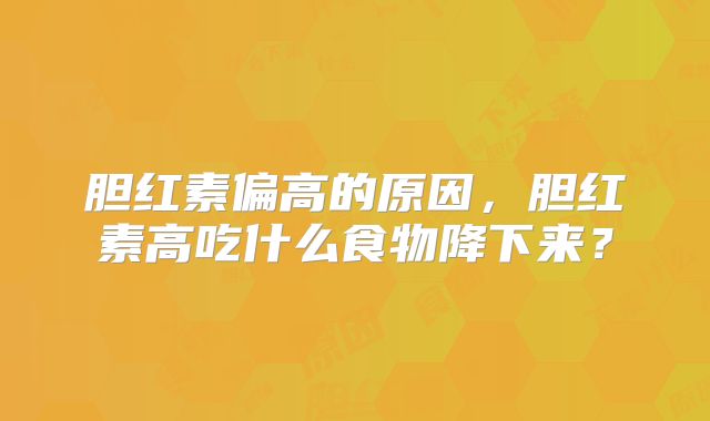 胆红素偏高的原因，胆红素高吃什么食物降下来？