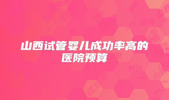 山西试管婴儿成功率高的医院预算