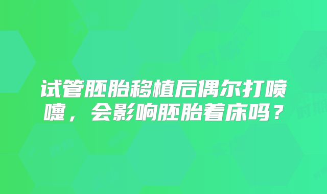 试管胚胎移植后偶尔打喷嚏，会影响胚胎着床吗？