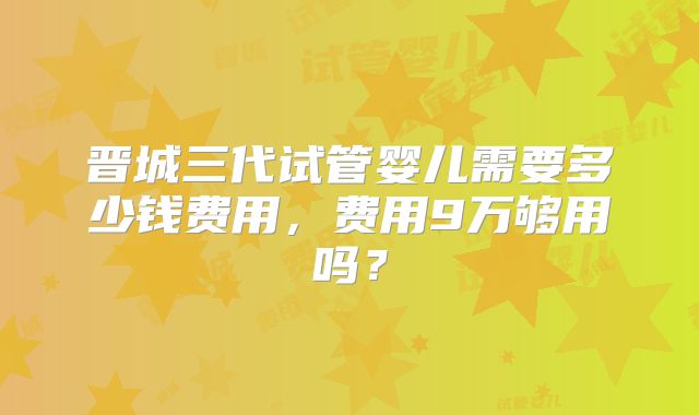 晋城三代试管婴儿需要多少钱费用,费用9万够用吗?
