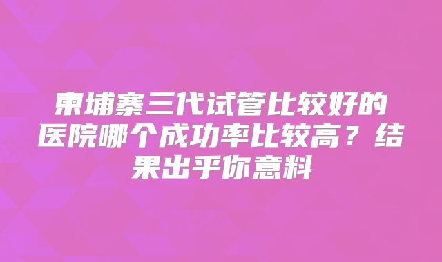 柬埔寨三代试管比较好的医院哪个成功率比较高?结果出乎你意料