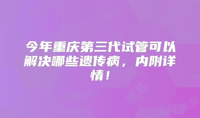 今年重庆第三代试管可以解决哪些遗传病,内附详情!