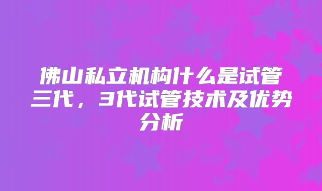 佛山私立机构什么是试管三代,3代试管技术及优势分析