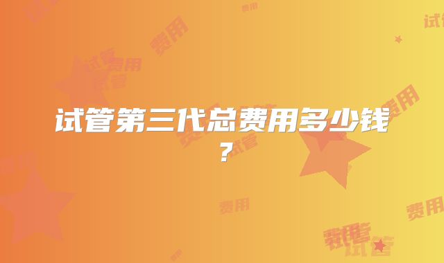 试管第三代总费用多少钱？