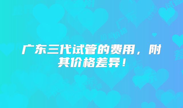 广东三代试管的费用,附其价格差异!
