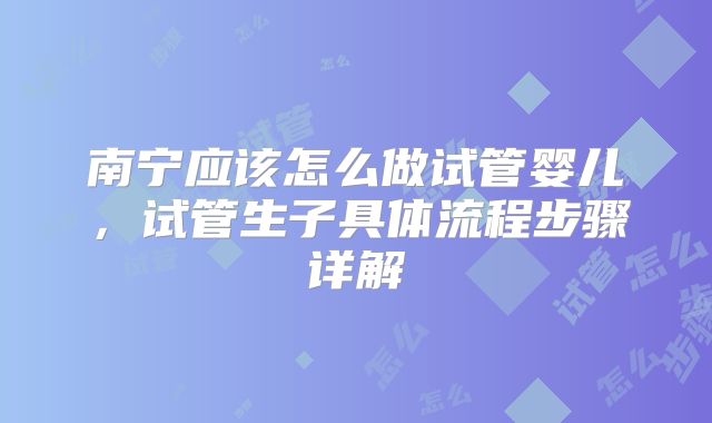 南宁应该怎么做试管婴儿，试管生子具体流程步骤详解
