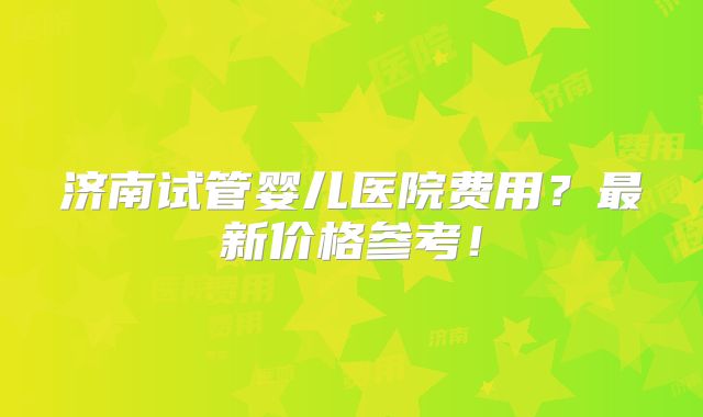 济南试管婴儿医院费用？最新价格参考！
